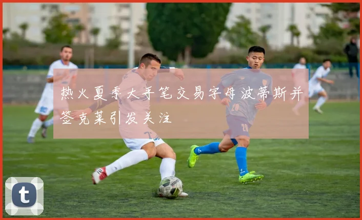 热火夏季大手笔交易字母波蒂斯并签克莱引发关注