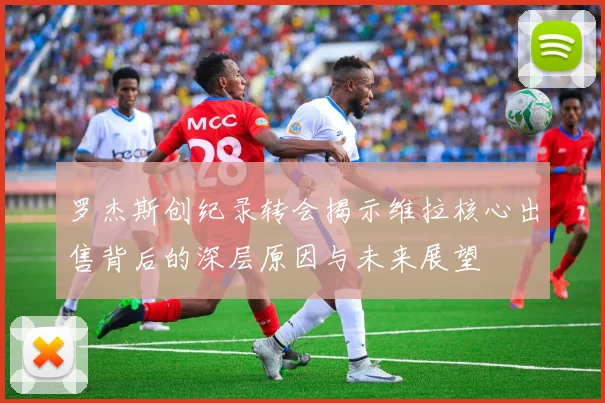 罗杰斯创纪录转会揭示维拉核心出售背后的深层原因与未来展望