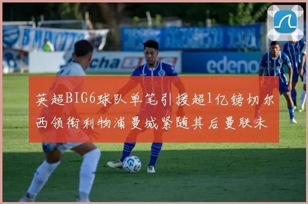 英超BIG6球队单笔引援超1亿镑切尔西领衔利物浦曼城紧随其后曼联未有动作