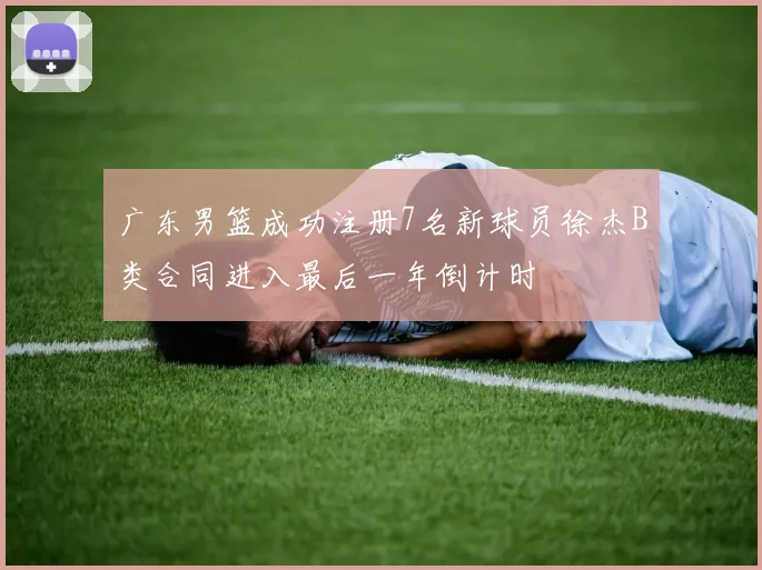 广东男篮成功注册7名新球员徐杰B类合同进入最后一年倒计时