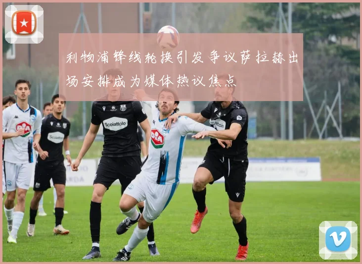 利物浦锋线轮换引发争议萨拉赫出场安排成为媒体热议焦点