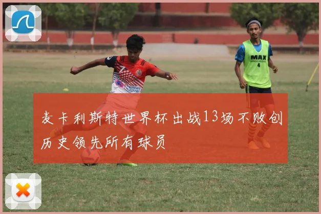 麦卡利斯特世界杯出战13场不败创历史领先所有球员