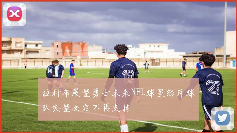 拉科布展望勇士未来NFL球星怒斥球队失望决定不再支持