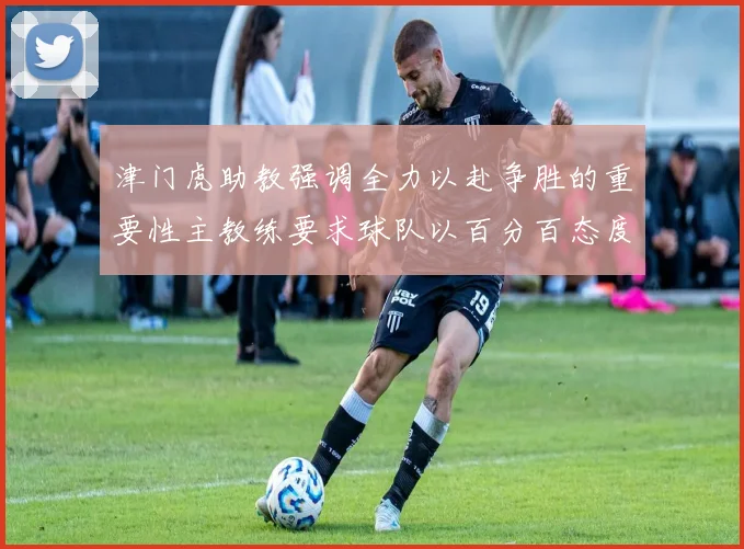 津门虎助教强调全力以赴争胜的重要性主教练要求球队以百分百态度迎战