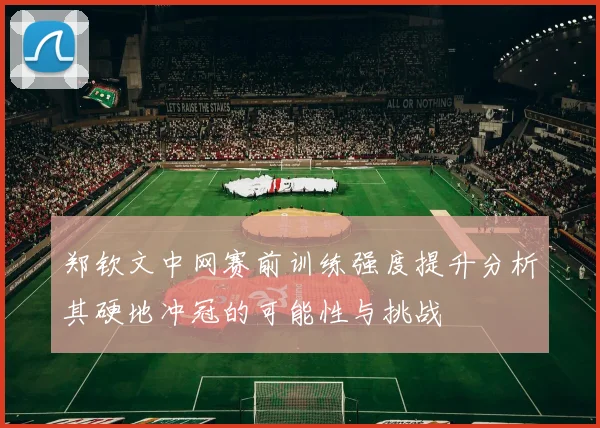 郑钦文中网赛前训练强度提升分析其硬地冲冠的可能性与挑战