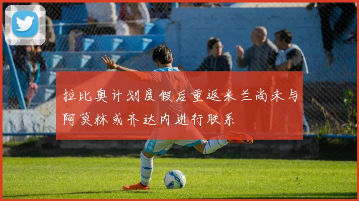 拉比奥计划度假后重返米兰尚未与阿莫林或齐达内进行联系