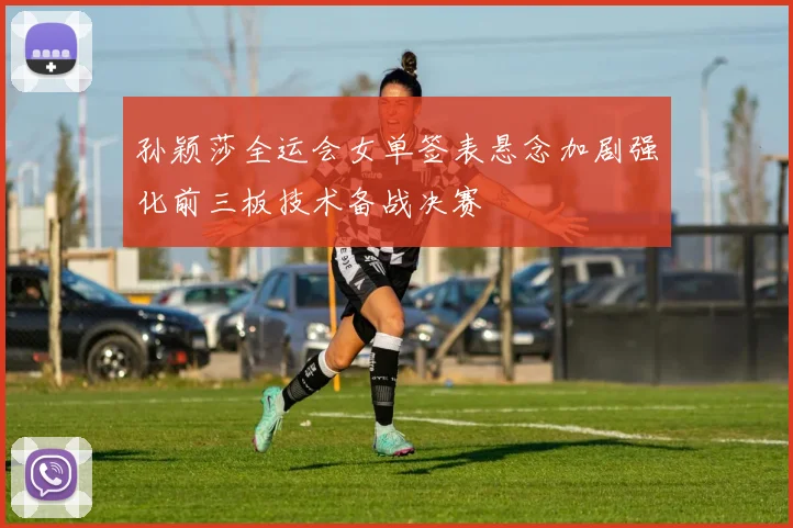 孙颖莎全运会女单签表悬念加剧强化前三板技术备战决赛